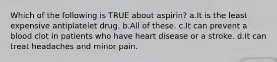 Which of the following is TRUE about aspirin? a.It is the least expensive antiplatelet drug. b.All of these. c.It can prevent a blood clot in patients who have heart disease or a stroke. d.It can treat headaches and minor pain.