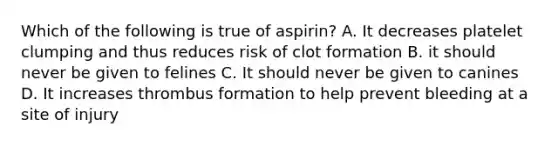 Which of the following is true of aspirin? A. It decreases platelet clumping and thus reduces risk of clot formation B. it should never be given to felines C. It should never be given to canines D. It increases thrombus formation to help prevent bleeding at a site of injury