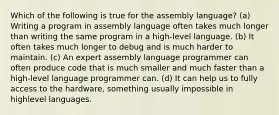 Which of the following is true for the assembly language? (a) Writing a program in assembly language often takes much longer than writing the same program in a high-level language. (b) It often takes much longer to debug and is much harder to maintain. (c) An expert assembly language programmer can often produce code that is much smaller and much faster than a high-level language programmer can. (d) It can help us to fully access to the hardware, something usually impossible in highlevel languages.