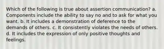 Which of the following is true about assertion communication? a. Components include the ability to say no and to ask for what you want. b. It includes a demonstration of deference to the demands of others. c. It consistently violates the needs of others. d. It includes the expression of only positive thoughts and feelings.