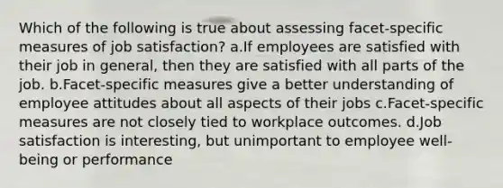 Which of the following is true about assessing facet-specific measures of job satisfaction? a.If employees are satisfied with their job in general, then they are satisfied with all parts of the job. b.Facet-specific measures give a better understanding of employee attitudes about all aspects of their jobs c.Facet-specific measures are not closely tied to workplace outcomes. d.Job satisfaction is interesting, but unimportant to employee well-being or performance