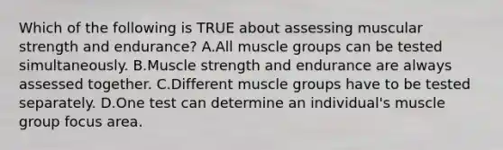 Which of the following is TRUE about assessing muscular strength and endurance? A.All muscle groups can be tested simultaneously. B.Muscle strength and endurance are always assessed together. C.Different muscle groups have to be tested separately. D.One test can determine an individual's muscle group focus area.