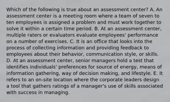 Which of the following is true about an assessment center? A. An assessment center is a meeting room where a team of seven to ten employees is assigned a problem and must work together to solve it within a certain time period. B. At an assessment center, multiple raters or evaluators evaluate employees' performance on a number of exercises. C. It is an office that looks into the process of collecting information and providing feedback to employees about their behavior, communication style, or skills. D. At an assessment center, senior managers hold a test that identifies individuals' preferences for source of energy, means of information gathering, way of decision making, and lifestyle. E. It refers to an on-site location where the corporate leaders design a tool that gathers ratings of a manager's use of skills associated with success in managing.