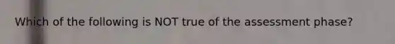 Which of the following is NOT true of the assessment phase?