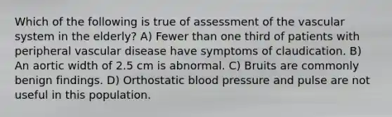 Which of the following is true of assessment of the vascular system in the elderly? A) Fewer than one third of patients with peripheral vascular disease have symptoms of claudication. B) An aortic width of 2.5 cm is abnormal. C) Bruits are commonly benign findings. D) Orthostatic blood pressure and pulse are not useful in this population.