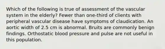 Which of the following is true of assessment of the vascular system in the elderly? Fewer than one-third of clients with peripheral vascular disease have symptoms of claudication. An aortic width of 2.5 cm is abnormal. Bruits are commonly benign findings. Orthostatic blood pressure and pulse are not useful in this population.