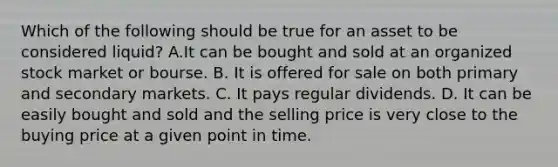 Which of the following should be true for an asset to be considered​ liquid? A.It can be bought and sold at an organized stock market or bourse. B. It is offered for sale on both primary and secondary markets. C. It pays regular dividends. D. It can be easily bought and sold and the selling price is very close to the buying price at a given point in time.