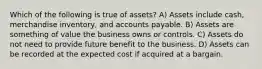 Which of the following is true of assets? A) Assets include cash, merchandise inventory, and accounts payable. B) Assets are something of value the business owns or controls. C) Assets do not need to provide future benefit to the business. D) Assets can be recorded at the expected cost if acquired at a bargain.