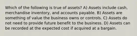 Which of the following is true of assets? A) Assets include cash, merchandise inventory, and accounts payable. B) Assets are something of value the business owns or controls. C) Assets do not need to provide future benefit to the business. D) Assets can be recorded at the expected cost if acquired at a bargain.