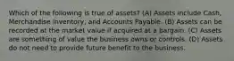 Which of the following is true of​ assets? (A) Assets include​ Cash, Merchandise​ Inventory, and Accounts Payable. (B) Assets can be recorded at the market value if acquired at a bargain. (C) Assets are something of value the business owns or controls. (D) Assets do not need to provide future benefit to the business.