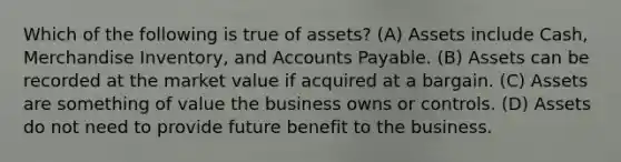 Which of the following is true of​ assets? (A) Assets include​ Cash, Merchandise​ Inventory, and Accounts Payable. (B) Assets can be recorded at the market value if acquired at a bargain. (C) Assets are something of value the business owns or controls. (D) Assets do not need to provide future benefit to the business.