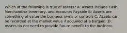 Which of the following is true of​ assets? A: Assets include​ Cash, Merchandise​ Inventory, and Accounts Payable B: Assets are something of value the business owns or controls C: Assets can be recorded at the market value if acquired at a bargain. D: Assets do not need to provide future benefit to the business.