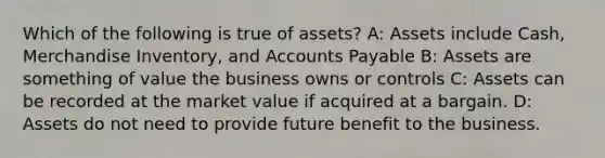 Which of the following is true of​ assets? A: Assets include​ Cash, Merchandise​ Inventory, and Accounts Payable B: Assets are something of value the business owns or controls C: Assets can be recorded at the market value if acquired at a bargain. D: Assets do not need to provide future benefit to the business.