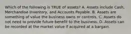 Which of the following is TRUE of assets? A. Assets include Cash, Merchandise Inventory, and Accounts Payable. B. Assets are something of value the business owns or controls. C. Assets do not need to provide future benefit to the business. D. Assets can be recorded at the market value if acquired at a bargain.