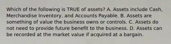 Which of the following is TRUE of assets? A. Assets include Cash, Merchandise Inventory, and Accounts Payable. B. Assets are something of value the business owns or controls. C. Assets do not need to provide future benefit to the business. D. Assets can be recorded at the market value if acquired at a bargain.