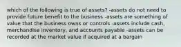 which of the following is true of assets? -assets do not need to provide future benefit to the business -assets are something of value that the business owns or controls -assets include cash, merchandise inventory, and accounts payable -assets can be recorded at the market value if acquired at a bargain