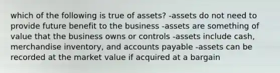 which of the following is true of assets? -assets do not need to provide future benefit to the business -assets are something of value that the business owns or controls -assets include cash, merchandise inventory, and accounts payable -assets can be recorded at the market value if acquired at a bargain