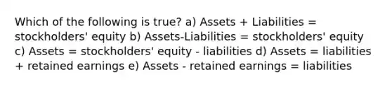 Which of the following is true? a) Assets + Liabilities = stockholders' equity b) Assets-Liabilities = stockholders' equity c) Assets = stockholders' equity - liabilities d) Assets = liabilities + retained earnings e) Assets - retained earnings = liabilities