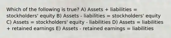 Which of the following is true? A) Assets + liabilities = stockholders' equity B) Assets - liabilities = stockholders' equity C) Assets = stockholders' equity - liabilities D) Assets = liabilities + retained earnings E) Assets - retained earnings = liabilities