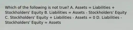 Which of the following is not true? A. Assets = Liabilities + Stockholders' Equity B. Liabilities = Assets - Stockholders' Equity C. Stockholders' Equity + Liabilities - Assets = 0 D. Liabilities - Stockholders' Equity = Assets