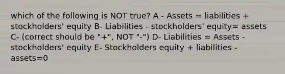 which of the following is NOT true? A - Assets = liabilities + stockholders' equity B- Liabilities - stockholders' equity= assets C- (correct should be "+", NOT "-") D- Liabilities = Assets - stockholders' equity E- Stockholders equity + liabilities - assets=0