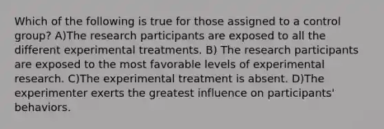 Which of the following is true for those assigned to a control group? A)The research participants are exposed to all the different experimental treatments. B) The research participants are exposed to the most favorable levels of experimental research. C)The experimental treatment is absent. D)The experimenter exerts the greatest influence on participants' behaviors.