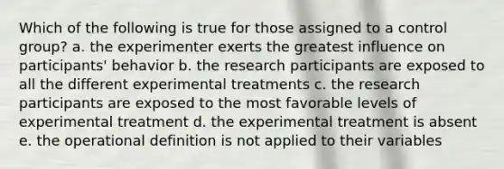 Which of the following is true for those assigned to a control group? a. the experimenter exerts the greatest influence on participants' behavior b. the research participants are exposed to all the different experimental treatments c. the research participants are exposed to the most favorable levels of experimental treatment d. the experimental treatment is absent e. the operational definition is not applied to their variables