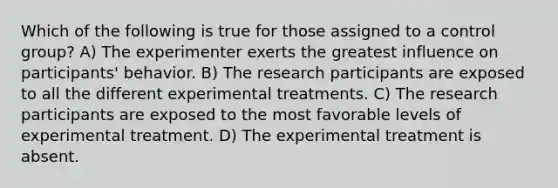 Which of the following is true for those assigned to a control group? A) The experimenter exerts the greatest influence on participants' behavior. B) The research participants are exposed to all the different experimental treatments. C) The research participants are exposed to the most favorable levels of experimental treatment. D) The experimental treatment is absent.