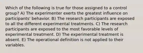 Which of the following is true for those assigned to a control group? A) The experimenter exerts the greatest influence on participants' behavior. B) The research participants are exposed to all the different experimental treatments. C) The research participants are exposed to the most favorable levels of experimental treatment. D) The experimental treatment is absent. E) The operational definition is not applied to their variables.