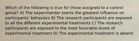 Which of the following is true for those assigned to a control group? A) The experimenter exerts the greatest influence on participants' behaviors B) The research participants are exposed to all the different experimental treatments C) The research participants are exposed to the most favorable levels of experimental treatment D) The experimental treatment is absent