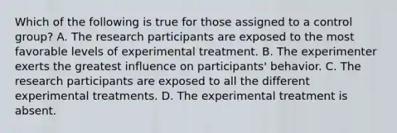 Which of the following is true for those assigned to a control group? A. The research participants are exposed to the most favorable levels of experimental treatment. B. The experimenter exerts the greatest influence on participants' behavior. C. The research participants are exposed to all the different experimental treatments. D. The experimental treatment is absent.