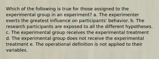 Which of the following is true for those assigned to the experimental group in an experiment? a. The experimenter exerts the greatest influence on participants' behavior. b. The research participants are exposed to all the different hypotheses. c. The experimental group receives the experimental treatment d. The experimental group does not receive the experimental treatment e. The operational definition is not applied to their variables.