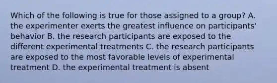 Which of the following is true for those assigned to a group? A. the experimenter exerts the greatest influence on participants' behavior B. the research participants are exposed to the different experimental treatments C. the research participants are exposed to the most favorable levels of experimental treatment D. the experimental treatment is absent