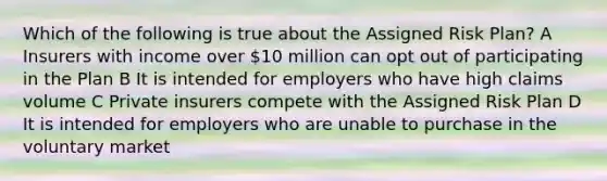 Which of the following is true about the Assigned Risk Plan? A Insurers with income over 10 million can opt out of participating in the Plan B It is intended for employers who have high claims volume C Private insurers compete with the Assigned Risk Plan D It is intended for employers who are unable to purchase in the voluntary market