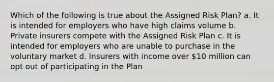 Which of the following is true about the Assigned Risk Plan? a. It is intended for employers who have high claims volume b. Private insurers compete with the Assigned Risk Plan c. It is intended for employers who are unable to purchase in the voluntary market d. Insurers with income over 10 million can opt out of participating in the Plan