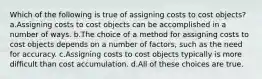 Which of the following is true of assigning costs to cost objects? a.Assigning costs to cost objects can be accomplished in a number of ways. b.The choice of a method for assigning costs to cost objects depends on a number of factors, such as the need for accuracy. c.Assigning costs to cost objects typically is more difficult than cost accumulation. d.All of these choices are true.