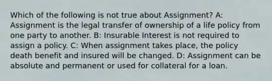 Which of the following is not true about Assignment? A: Assignment is the legal transfer of ownership of a life policy from one party to another. B: Insurable Interest is not required to assign a policy. C: When assignment takes place, the policy death benefit and insured will be changed. D: Assignment can be absolute and permanent or used for collateral for a loan.