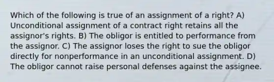 Which of the following is true of an assignment of a right? A) Unconditional assignment of a contract right retains all the assignor's rights. B) The obligor is entitled to performance from the assignor. C) The assignor loses the right to sue the obligor directly for nonperformance in an unconditional assignment. D) The obligor cannot raise personal defenses against the assignee.