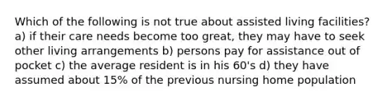 Which of the following is not true about assisted living facilities? a) if their care needs become too great, they may have to seek other living arrangements b) persons pay for assistance out of pocket c) the average resident is in his 60's d) they have assumed about 15% of the previous nursing home population