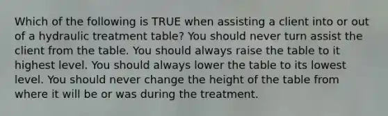 Which of the following is TRUE when assisting a client into or out of a hydraulic treatment table? You should never turn assist the client from the table. You should always raise the table to it highest level. You should always lower the table to its lowest level. You should never change the height of the table from where it will be or was during the treatment.