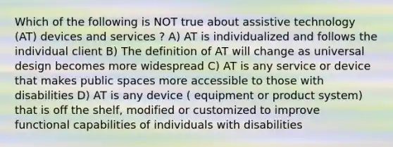 Which of the following is NOT true about assistive technology (AT) devices and services ? A) AT is individualized and follows the individual client B) The definition of AT will change as universal design becomes more widespread C) AT is any service or device that makes public spaces more accessible to those with disabilities D) AT is any device ( equipment or product system) that is off the shelf, modified or customized to improve functional capabilities of individuals with disabilities