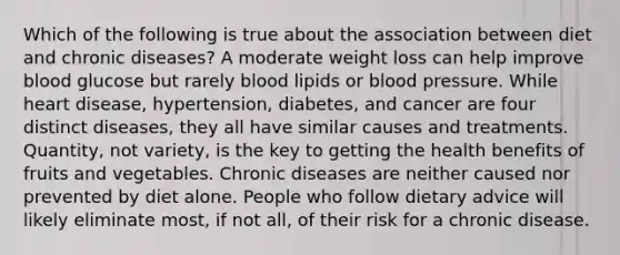 Which of the following is true about the association between diet and chronic diseases? A moderate weight loss can help improve blood glucose but rarely blood lipids or blood pressure. While heart disease, hypertension, diabetes, and cancer are four distinct diseases, they all have similar causes and treatments. Quantity, not variety, is the key to getting the health benefits of fruits and vegetables. Chronic diseases are neither caused nor prevented by diet alone. People who follow dietary advice will likely eliminate most, if not all, of their risk for a chronic disease.