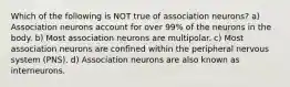 Which of the following is NOT true of association neurons? a) Association neurons account for over 99% of the neurons in the body. b) Most association neurons are multipolar. c) Most association neurons are confined within the peripheral nervous system (PNS). d) Association neurons are also known as interneurons.