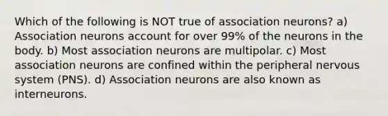 Which of the following is NOT true of association neurons? a) Association neurons account for over 99% of the neurons in the body. b) Most association neurons are multipolar. c) Most association neurons are confined within the peripheral nervous system (PNS). d) Association neurons are also known as interneurons.