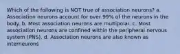 Which of the following is NOT true of association neurons? a. Association neurons account for over 99% of the neurons in the body. b. Most association neurons are multipolar. c. Most association neurons are confined within the peripheral nervous system (PNS). d. Association neurons are also known as interneurons