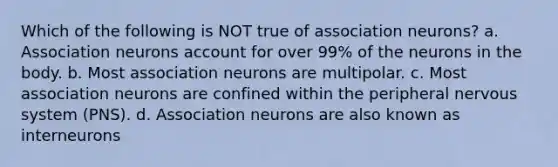 Which of the following is NOT true of association neurons? a. Association neurons account for over 99% of the neurons in the body. b. Most association neurons are multipolar. c. Most association neurons are confined within the peripheral <a href='https://www.questionai.com/knowledge/kThdVqrsqy-nervous-system' class='anchor-knowledge'>nervous system</a> (PNS). d. Association neurons are also known as interneurons