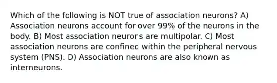 Which of the following is NOT true of association neurons? A) Association neurons account for over 99% of the neurons in the body. B) Most association neurons are multipolar. C) Most association neurons are confined within the peripheral nervous system (PNS). D) Association neurons are also known as interneurons.