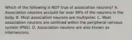 Which of the following is NOT true of association neurons? A. Association neurons account for over 99% of the neurons in the body. B. Most association neurons are multipolar. C. Most association neurons are confined within the peripheral nervous system (PNS). D. Association neurons are also known as interneurons.