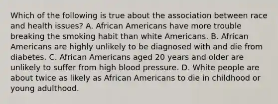 Which of the following is true about the association between race and health issues? A. African Americans have more trouble breaking the smoking habit than white Americans. B. African Americans are highly unlikely to be diagnosed with and die from diabetes. C. African Americans aged 20 years and older are unlikely to suffer from high blood pressure. D. White people are about twice as likely as African Americans to die in childhood or young adulthood.