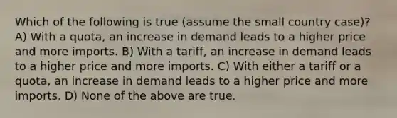 Which of the following is true (assume the small country case)? A) With a quota, an increase in demand leads to a higher price and more imports. B) With a tariff, an increase in demand leads to a higher price and more imports. C) With either a tariff or a quota, an increase in demand leads to a higher price and more imports. D) None of the above are true.